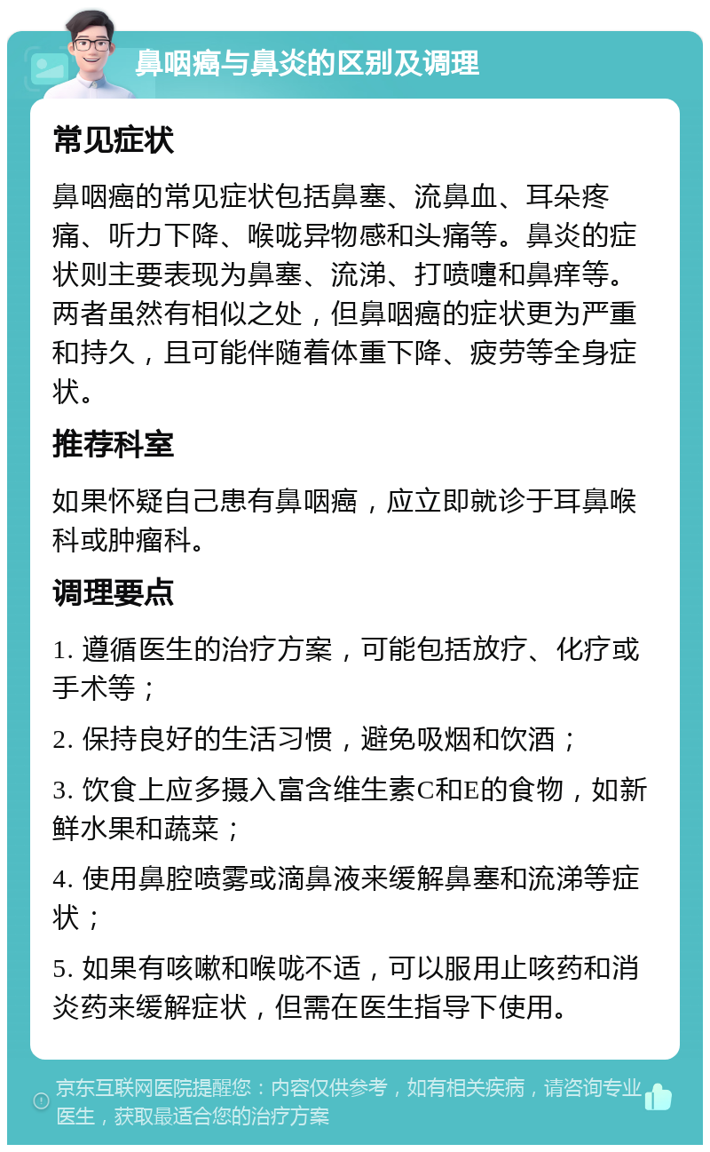 鼻咽癌与鼻炎的区别及调理 常见症状 鼻咽癌的常见症状包括鼻塞、流鼻血、耳朵疼痛、听力下降、喉咙异物感和头痛等。鼻炎的症状则主要表现为鼻塞、流涕、打喷嚏和鼻痒等。两者虽然有相似之处，但鼻咽癌的症状更为严重和持久，且可能伴随着体重下降、疲劳等全身症状。 推荐科室 如果怀疑自己患有鼻咽癌，应立即就诊于耳鼻喉科或肿瘤科。 调理要点 1. 遵循医生的治疗方案，可能包括放疗、化疗或手术等； 2. 保持良好的生活习惯，避免吸烟和饮酒； 3. 饮食上应多摄入富含维生素C和E的食物，如新鲜水果和蔬菜； 4. 使用鼻腔喷雾或滴鼻液来缓解鼻塞和流涕等症状； 5. 如果有咳嗽和喉咙不适，可以服用止咳药和消炎药来缓解症状，但需在医生指导下使用。