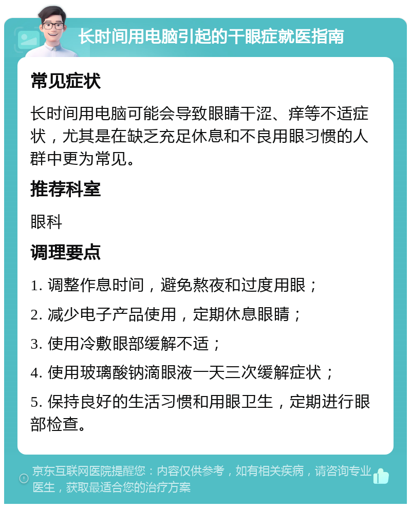 长时间用电脑引起的干眼症就医指南 常见症状 长时间用电脑可能会导致眼睛干涩、痒等不适症状，尤其是在缺乏充足休息和不良用眼习惯的人群中更为常见。 推荐科室 眼科 调理要点 1. 调整作息时间，避免熬夜和过度用眼； 2. 减少电子产品使用，定期休息眼睛； 3. 使用冷敷眼部缓解不适； 4. 使用玻璃酸钠滴眼液一天三次缓解症状； 5. 保持良好的生活习惯和用眼卫生，定期进行眼部检查。