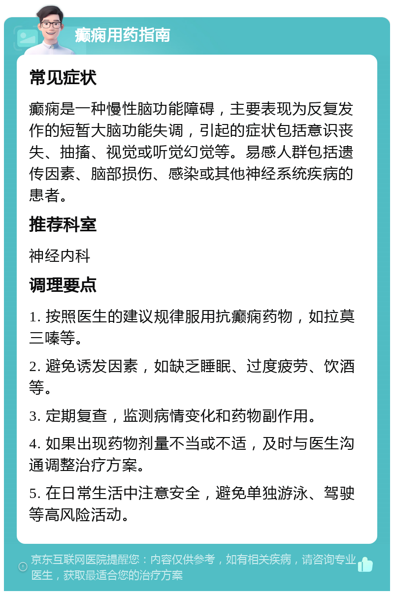 癫痫用药指南 常见症状 癫痫是一种慢性脑功能障碍，主要表现为反复发作的短暂大脑功能失调，引起的症状包括意识丧失、抽搐、视觉或听觉幻觉等。易感人群包括遗传因素、脑部损伤、感染或其他神经系统疾病的患者。 推荐科室 神经内科 调理要点 1. 按照医生的建议规律服用抗癫痫药物，如拉莫三嗪等。 2. 避免诱发因素，如缺乏睡眠、过度疲劳、饮酒等。 3. 定期复查，监测病情变化和药物副作用。 4. 如果出现药物剂量不当或不适，及时与医生沟通调整治疗方案。 5. 在日常生活中注意安全，避免单独游泳、驾驶等高风险活动。