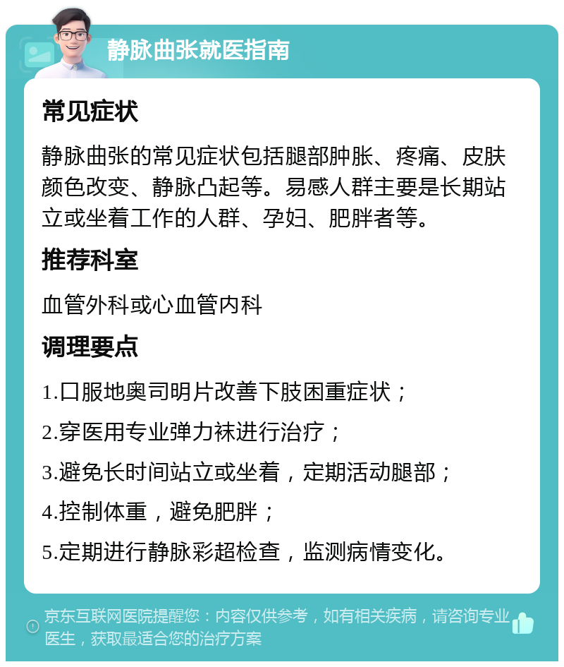 静脉曲张就医指南 常见症状 静脉曲张的常见症状包括腿部肿胀、疼痛、皮肤颜色改变、静脉凸起等。易感人群主要是长期站立或坐着工作的人群、孕妇、肥胖者等。 推荐科室 血管外科或心血管内科 调理要点 1.口服地奥司明片改善下肢困重症状； 2.穿医用专业弹力袜进行治疗； 3.避免长时间站立或坐着，定期活动腿部； 4.控制体重，避免肥胖； 5.定期进行静脉彩超检查，监测病情变化。