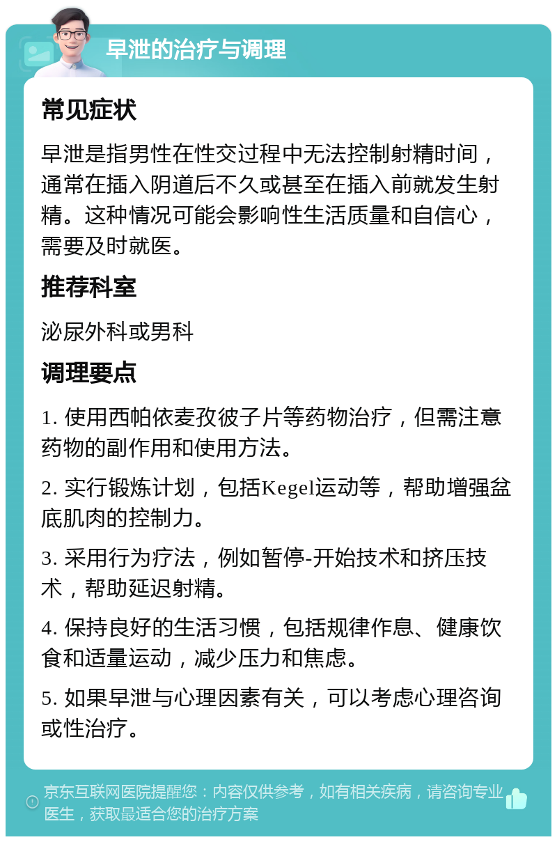 早泄的治疗与调理 常见症状 早泄是指男性在性交过程中无法控制射精时间，通常在插入阴道后不久或甚至在插入前就发生射精。这种情况可能会影响性生活质量和自信心，需要及时就医。 推荐科室 泌尿外科或男科 调理要点 1. 使用西帕依麦孜彼子片等药物治疗，但需注意药物的副作用和使用方法。 2. 实行锻炼计划，包括Kegel运动等，帮助增强盆底肌肉的控制力。 3. 采用行为疗法，例如暂停-开始技术和挤压技术，帮助延迟射精。 4. 保持良好的生活习惯，包括规律作息、健康饮食和适量运动，减少压力和焦虑。 5. 如果早泄与心理因素有关，可以考虑心理咨询或性治疗。