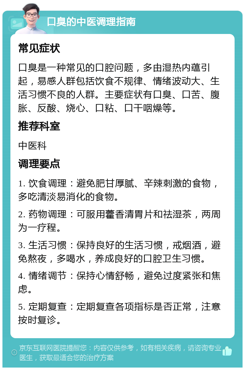 口臭的中医调理指南 常见症状 口臭是一种常见的口腔问题，多由湿热内蕴引起，易感人群包括饮食不规律、情绪波动大、生活习惯不良的人群。主要症状有口臭、口苦、腹胀、反酸、烧心、口粘、口干咽燥等。 推荐科室 中医科 调理要点 1. 饮食调理：避免肥甘厚腻、辛辣刺激的食物，多吃清淡易消化的食物。 2. 药物调理：可服用藿香清胃片和祛湿茶，两周为一疗程。 3. 生活习惯：保持良好的生活习惯，戒烟酒，避免熬夜，多喝水，养成良好的口腔卫生习惯。 4. 情绪调节：保持心情舒畅，避免过度紧张和焦虑。 5. 定期复查：定期复查各项指标是否正常，注意按时复诊。