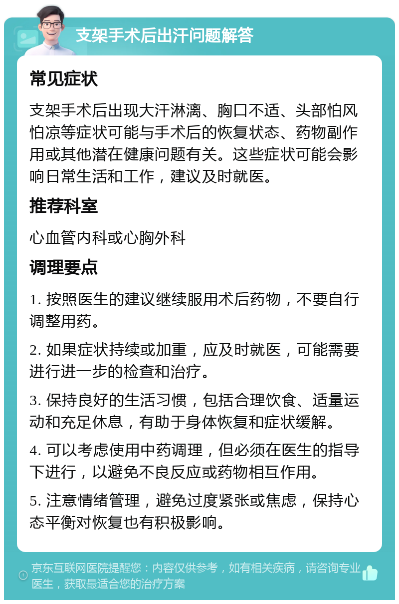 支架手术后出汗问题解答 常见症状 支架手术后出现大汗淋漓、胸口不适、头部怕风怕凉等症状可能与手术后的恢复状态、药物副作用或其他潜在健康问题有关。这些症状可能会影响日常生活和工作，建议及时就医。 推荐科室 心血管内科或心胸外科 调理要点 1. 按照医生的建议继续服用术后药物，不要自行调整用药。 2. 如果症状持续或加重，应及时就医，可能需要进行进一步的检查和治疗。 3. 保持良好的生活习惯，包括合理饮食、适量运动和充足休息，有助于身体恢复和症状缓解。 4. 可以考虑使用中药调理，但必须在医生的指导下进行，以避免不良反应或药物相互作用。 5. 注意情绪管理，避免过度紧张或焦虑，保持心态平衡对恢复也有积极影响。