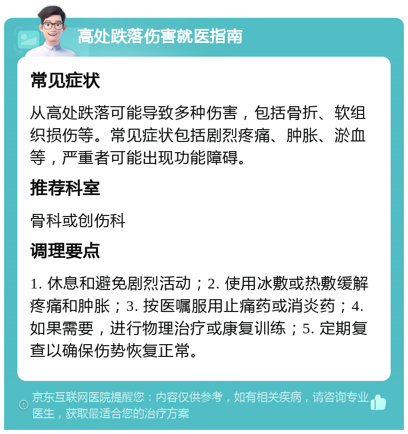 高处跌落伤害就医指南 常见症状 从高处跌落可能导致多种伤害，包括骨折、软组织损伤等。常见症状包括剧烈疼痛、肿胀、淤血等，严重者可能出现功能障碍。 推荐科室 骨科或创伤科 调理要点 1. 休息和避免剧烈活动；2. 使用冰敷或热敷缓解疼痛和肿胀；3. 按医嘱服用止痛药或消炎药；4. 如果需要，进行物理治疗或康复训练；5. 定期复查以确保伤势恢复正常。