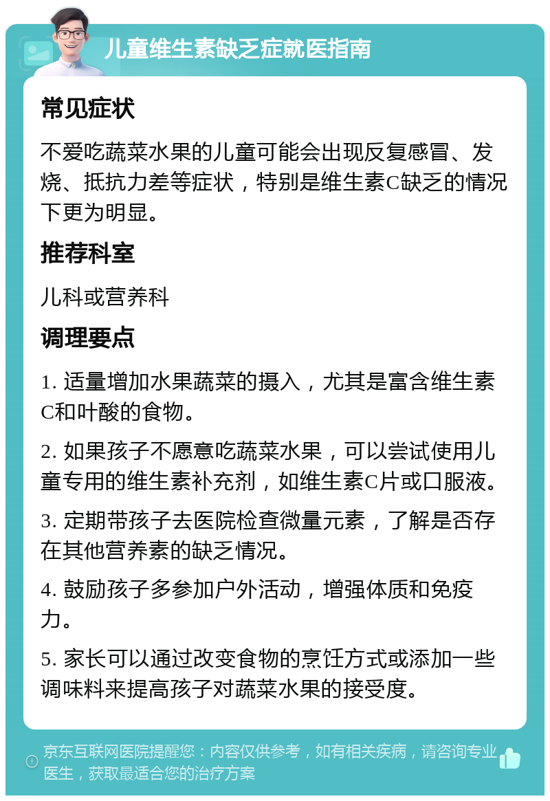 儿童维生素缺乏症就医指南 常见症状 不爱吃蔬菜水果的儿童可能会出现反复感冒、发烧、抵抗力差等症状，特别是维生素C缺乏的情况下更为明显。 推荐科室 儿科或营养科 调理要点 1. 适量增加水果蔬菜的摄入，尤其是富含维生素C和叶酸的食物。 2. 如果孩子不愿意吃蔬菜水果，可以尝试使用儿童专用的维生素补充剂，如维生素C片或口服液。 3. 定期带孩子去医院检查微量元素，了解是否存在其他营养素的缺乏情况。 4. 鼓励孩子多参加户外活动，增强体质和免疫力。 5. 家长可以通过改变食物的烹饪方式或添加一些调味料来提高孩子对蔬菜水果的接受度。