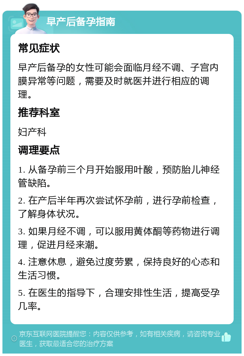 早产后备孕指南 常见症状 早产后备孕的女性可能会面临月经不调、子宫内膜异常等问题，需要及时就医并进行相应的调理。 推荐科室 妇产科 调理要点 1. 从备孕前三个月开始服用叶酸，预防胎儿神经管缺陷。 2. 在产后半年再次尝试怀孕前，进行孕前检查，了解身体状况。 3. 如果月经不调，可以服用黄体酮等药物进行调理，促进月经来潮。 4. 注意休息，避免过度劳累，保持良好的心态和生活习惯。 5. 在医生的指导下，合理安排性生活，提高受孕几率。