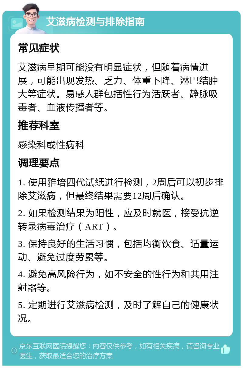 艾滋病检测与排除指南 常见症状 艾滋病早期可能没有明显症状，但随着病情进展，可能出现发热、乏力、体重下降、淋巴结肿大等症状。易感人群包括性行为活跃者、静脉吸毒者、血液传播者等。 推荐科室 感染科或性病科 调理要点 1. 使用雅培四代试纸进行检测，2周后可以初步排除艾滋病，但最终结果需要12周后确认。 2. 如果检测结果为阳性，应及时就医，接受抗逆转录病毒治疗（ART）。 3. 保持良好的生活习惯，包括均衡饮食、适量运动、避免过度劳累等。 4. 避免高风险行为，如不安全的性行为和共用注射器等。 5. 定期进行艾滋病检测，及时了解自己的健康状况。