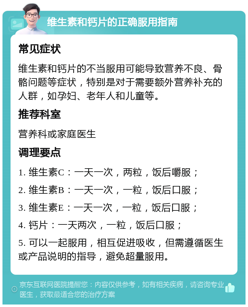 维生素和钙片的正确服用指南 常见症状 维生素和钙片的不当服用可能导致营养不良、骨骼问题等症状，特别是对于需要额外营养补充的人群，如孕妇、老年人和儿童等。 推荐科室 营养科或家庭医生 调理要点 1. 维生素C：一天一次，两粒，饭后嚼服； 2. 维生素B：一天一次，一粒，饭后口服； 3. 维生素E：一天一次，一粒，饭后口服； 4. 钙片：一天两次，一粒，饭后口服； 5. 可以一起服用，相互促进吸收，但需遵循医生或产品说明的指导，避免超量服用。