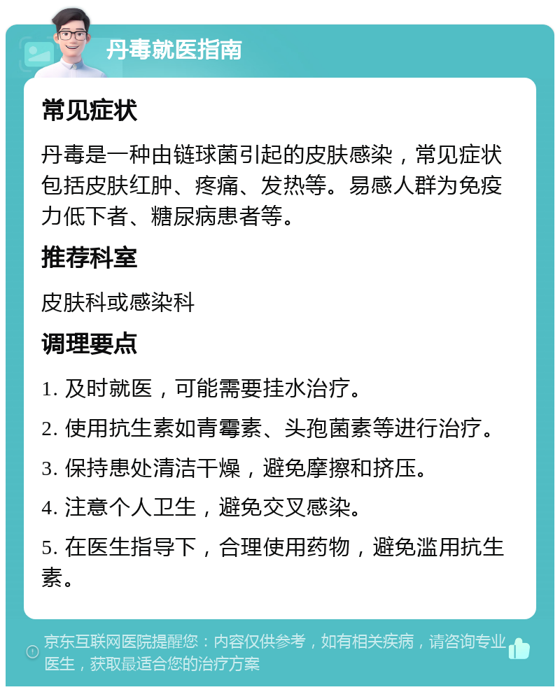 丹毒就医指南 常见症状 丹毒是一种由链球菌引起的皮肤感染，常见症状包括皮肤红肿、疼痛、发热等。易感人群为免疫力低下者、糖尿病患者等。 推荐科室 皮肤科或感染科 调理要点 1. 及时就医，可能需要挂水治疗。 2. 使用抗生素如青霉素、头孢菌素等进行治疗。 3. 保持患处清洁干燥，避免摩擦和挤压。 4. 注意个人卫生，避免交叉感染。 5. 在医生指导下，合理使用药物，避免滥用抗生素。