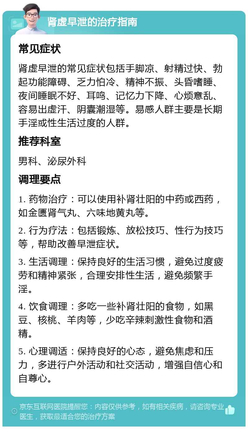 肾虚早泄的治疗指南 常见症状 肾虚早泄的常见症状包括手脚凉、射精过快、勃起功能障碍、乏力怕冷、精神不振、头昏嗜睡、夜间睡眠不好、耳鸣、记忆力下降、心烦意乱、容易出虚汗、阴囊潮湿等。易感人群主要是长期手淫或性生活过度的人群。 推荐科室 男科、泌尿外科 调理要点 1. 药物治疗：可以使用补肾壮阳的中药或西药，如金匮肾气丸、六味地黄丸等。 2. 行为疗法：包括锻炼、放松技巧、性行为技巧等，帮助改善早泄症状。 3. 生活调理：保持良好的生活习惯，避免过度疲劳和精神紧张，合理安排性生活，避免频繁手淫。 4. 饮食调理：多吃一些补肾壮阳的食物，如黑豆、核桃、羊肉等，少吃辛辣刺激性食物和酒精。 5. 心理调适：保持良好的心态，避免焦虑和压力，多进行户外活动和社交活动，增强自信心和自尊心。