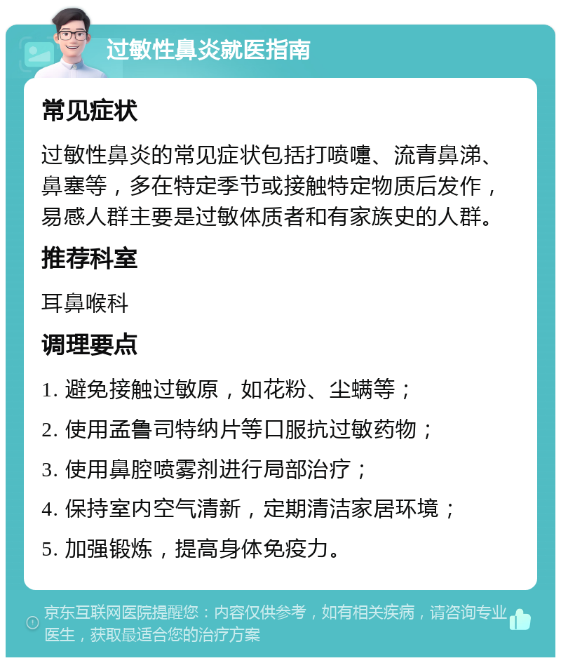 过敏性鼻炎就医指南 常见症状 过敏性鼻炎的常见症状包括打喷嚏、流青鼻涕、鼻塞等，多在特定季节或接触特定物质后发作，易感人群主要是过敏体质者和有家族史的人群。 推荐科室 耳鼻喉科 调理要点 1. 避免接触过敏原，如花粉、尘螨等； 2. 使用孟鲁司特纳片等口服抗过敏药物； 3. 使用鼻腔喷雾剂进行局部治疗； 4. 保持室内空气清新，定期清洁家居环境； 5. 加强锻炼，提高身体免疫力。