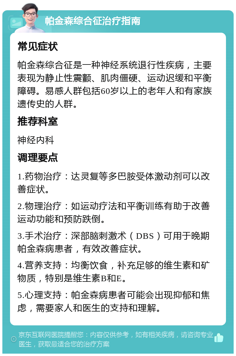 帕金森综合征治疗指南 常见症状 帕金森综合征是一种神经系统退行性疾病，主要表现为静止性震颤、肌肉僵硬、运动迟缓和平衡障碍。易感人群包括60岁以上的老年人和有家族遗传史的人群。 推荐科室 神经内科 调理要点 1.药物治疗：达灵复等多巴胺受体激动剂可以改善症状。 2.物理治疗：如运动疗法和平衡训练有助于改善运动功能和预防跌倒。 3.手术治疗：深部脑刺激术（DBS）可用于晚期帕金森病患者，有效改善症状。 4.营养支持：均衡饮食，补充足够的维生素和矿物质，特别是维生素B和E。 5.心理支持：帕金森病患者可能会出现抑郁和焦虑，需要家人和医生的支持和理解。