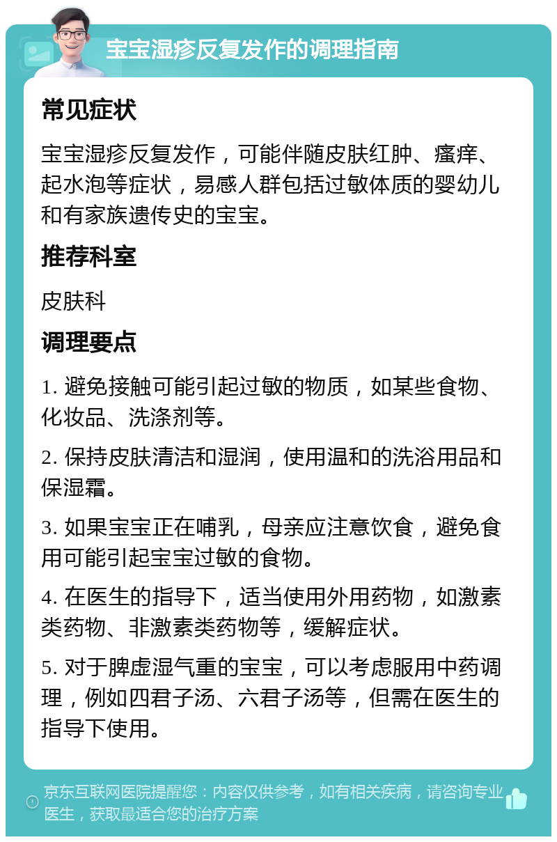 宝宝湿疹反复发作的调理指南 常见症状 宝宝湿疹反复发作，可能伴随皮肤红肿、瘙痒、起水泡等症状，易感人群包括过敏体质的婴幼儿和有家族遗传史的宝宝。 推荐科室 皮肤科 调理要点 1. 避免接触可能引起过敏的物质，如某些食物、化妆品、洗涤剂等。 2. 保持皮肤清洁和湿润，使用温和的洗浴用品和保湿霜。 3. 如果宝宝正在哺乳，母亲应注意饮食，避免食用可能引起宝宝过敏的食物。 4. 在医生的指导下，适当使用外用药物，如激素类药物、非激素类药物等，缓解症状。 5. 对于脾虚湿气重的宝宝，可以考虑服用中药调理，例如四君子汤、六君子汤等，但需在医生的指导下使用。