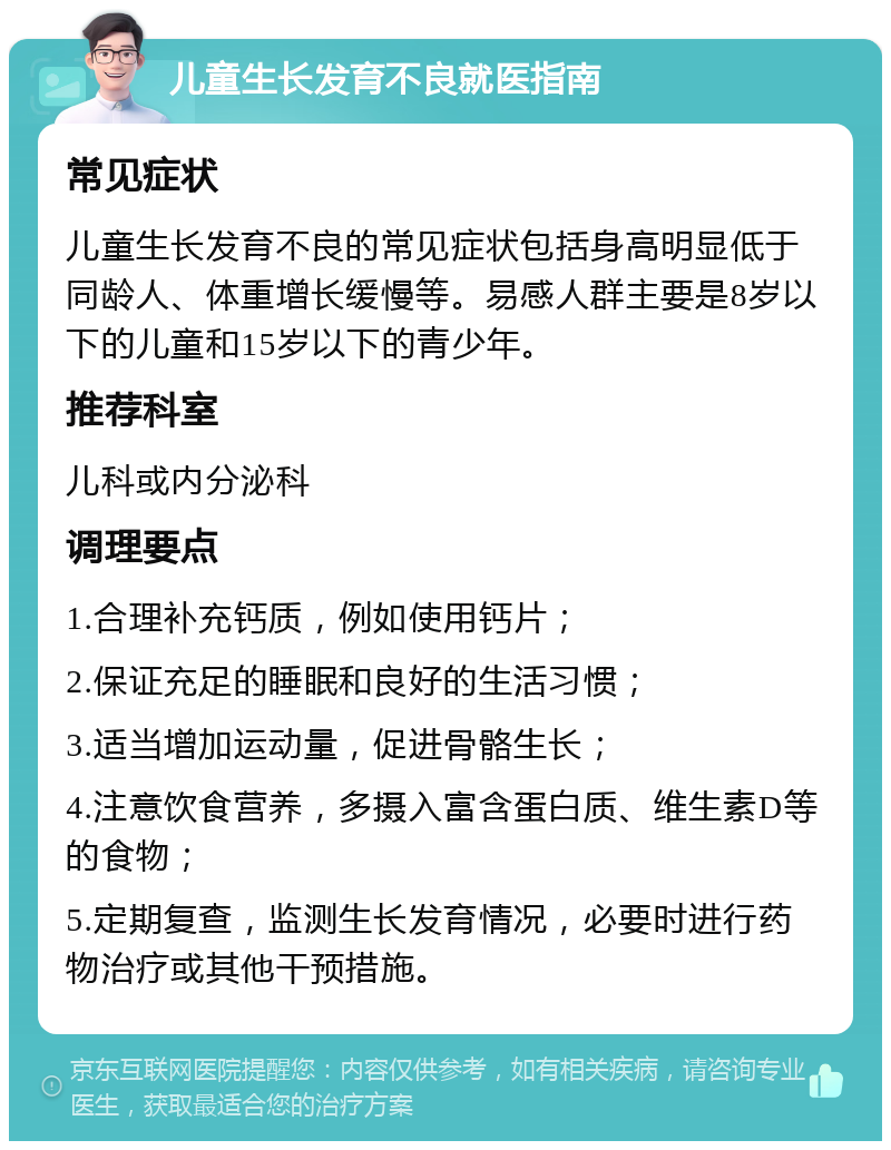 儿童生长发育不良就医指南 常见症状 儿童生长发育不良的常见症状包括身高明显低于同龄人、体重增长缓慢等。易感人群主要是8岁以下的儿童和15岁以下的青少年。 推荐科室 儿科或内分泌科 调理要点 1.合理补充钙质，例如使用钙片； 2.保证充足的睡眠和良好的生活习惯； 3.适当增加运动量，促进骨骼生长； 4.注意饮食营养，多摄入富含蛋白质、维生素D等的食物； 5.定期复查，监测生长发育情况，必要时进行药物治疗或其他干预措施。