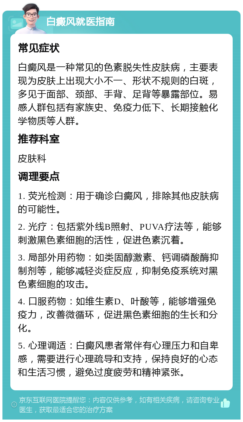 白癜风就医指南 常见症状 白癜风是一种常见的色素脱失性皮肤病，主要表现为皮肤上出现大小不一、形状不规则的白斑，多见于面部、颈部、手背、足背等暴露部位。易感人群包括有家族史、免疫力低下、长期接触化学物质等人群。 推荐科室 皮肤科 调理要点 1. 荧光检测：用于确诊白癜风，排除其他皮肤病的可能性。 2. 光疗：包括紫外线B照射、PUVA疗法等，能够刺激黑色素细胞的活性，促进色素沉着。 3. 局部外用药物：如类固醇激素、钙调磷酸酶抑制剂等，能够减轻炎症反应，抑制免疫系统对黑色素细胞的攻击。 4. 口服药物：如维生素D、叶酸等，能够增强免疫力，改善微循环，促进黑色素细胞的生长和分化。 5. 心理调适：白癜风患者常伴有心理压力和自卑感，需要进行心理疏导和支持，保持良好的心态和生活习惯，避免过度疲劳和精神紧张。