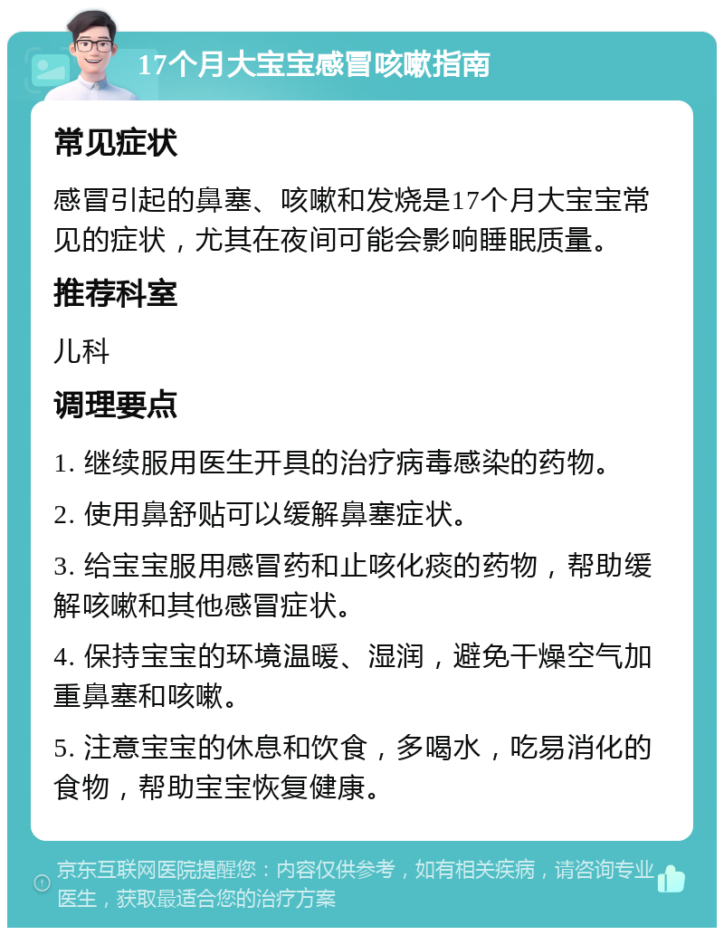 17个月大宝宝感冒咳嗽指南 常见症状 感冒引起的鼻塞、咳嗽和发烧是17个月大宝宝常见的症状，尤其在夜间可能会影响睡眠质量。 推荐科室 儿科 调理要点 1. 继续服用医生开具的治疗病毒感染的药物。 2. 使用鼻舒贴可以缓解鼻塞症状。 3. 给宝宝服用感冒药和止咳化痰的药物，帮助缓解咳嗽和其他感冒症状。 4. 保持宝宝的环境温暖、湿润，避免干燥空气加重鼻塞和咳嗽。 5. 注意宝宝的休息和饮食，多喝水，吃易消化的食物，帮助宝宝恢复健康。