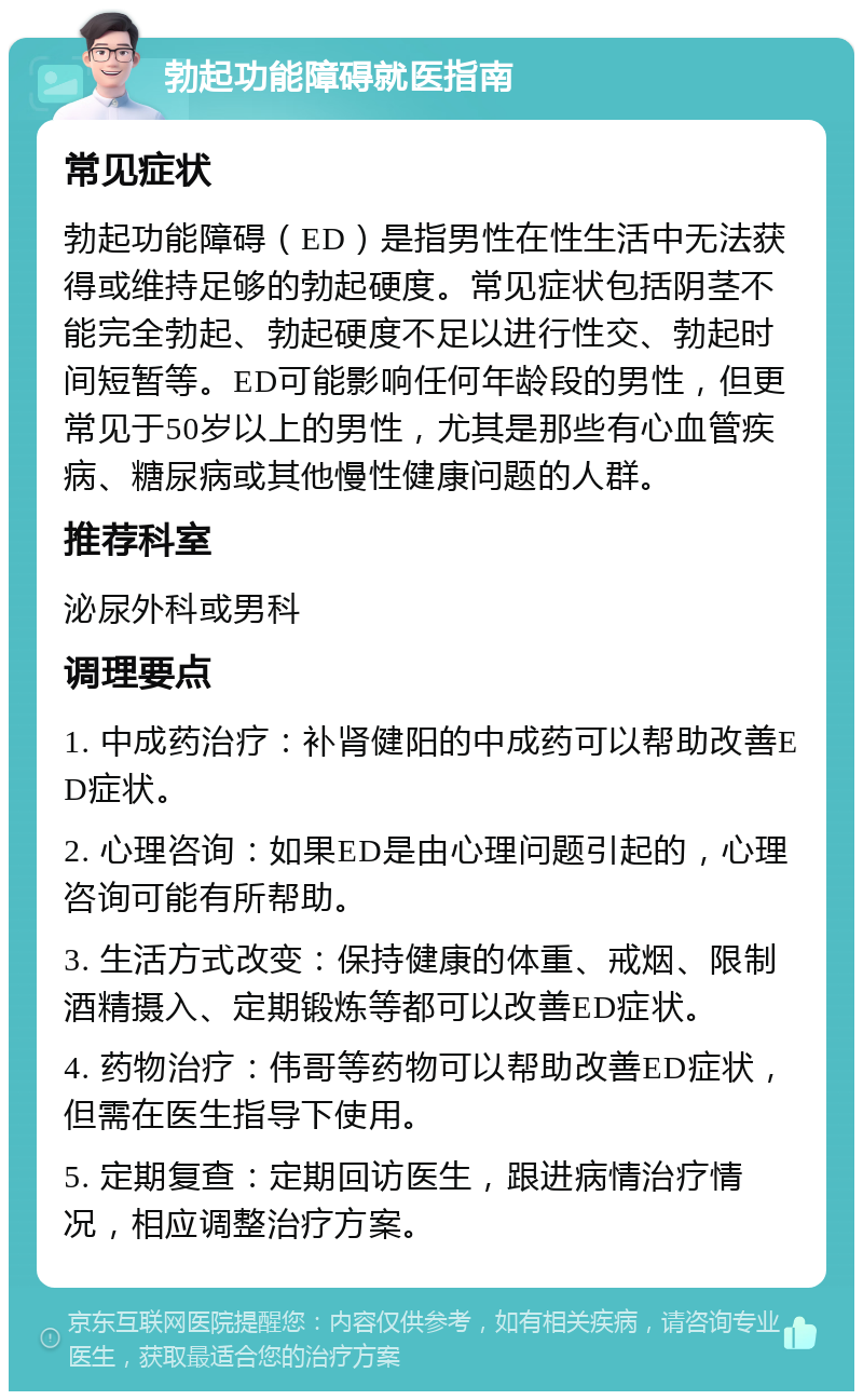 勃起功能障碍就医指南 常见症状 勃起功能障碍（ED）是指男性在性生活中无法获得或维持足够的勃起硬度。常见症状包括阴茎不能完全勃起、勃起硬度不足以进行性交、勃起时间短暂等。ED可能影响任何年龄段的男性，但更常见于50岁以上的男性，尤其是那些有心血管疾病、糖尿病或其他慢性健康问题的人群。 推荐科室 泌尿外科或男科 调理要点 1. 中成药治疗：补肾健阳的中成药可以帮助改善ED症状。 2. 心理咨询：如果ED是由心理问题引起的，心理咨询可能有所帮助。 3. 生活方式改变：保持健康的体重、戒烟、限制酒精摄入、定期锻炼等都可以改善ED症状。 4. 药物治疗：伟哥等药物可以帮助改善ED症状，但需在医生指导下使用。 5. 定期复查：定期回访医生，跟进病情治疗情况，相应调整治疗方案。