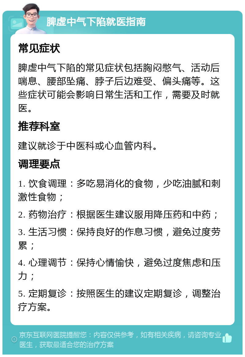 脾虚中气下陷就医指南 常见症状 脾虚中气下陷的常见症状包括胸闷憋气、活动后喘息、腰部坠痛、脖子后边难受、偏头痛等。这些症状可能会影响日常生活和工作，需要及时就医。 推荐科室 建议就诊于中医科或心血管内科。 调理要点 1. 饮食调理：多吃易消化的食物，少吃油腻和刺激性食物； 2. 药物治疗：根据医生建议服用降压药和中药； 3. 生活习惯：保持良好的作息习惯，避免过度劳累； 4. 心理调节：保持心情愉快，避免过度焦虑和压力； 5. 定期复诊：按照医生的建议定期复诊，调整治疗方案。