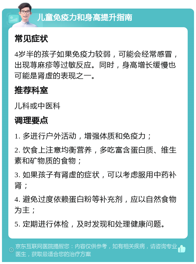 儿童免疫力和身高提升指南 常见症状 4岁半的孩子如果免疫力较弱，可能会经常感冒，出现荨麻疹等过敏反应。同时，身高增长缓慢也可能是肾虚的表现之一。 推荐科室 儿科或中医科 调理要点 1. 多进行户外活动，增强体质和免疫力； 2. 饮食上注意均衡营养，多吃富含蛋白质、维生素和矿物质的食物； 3. 如果孩子有肾虚的症状，可以考虑服用中药补肾； 4. 避免过度依赖蛋白粉等补充剂，应以自然食物为主； 5. 定期进行体检，及时发现和处理健康问题。