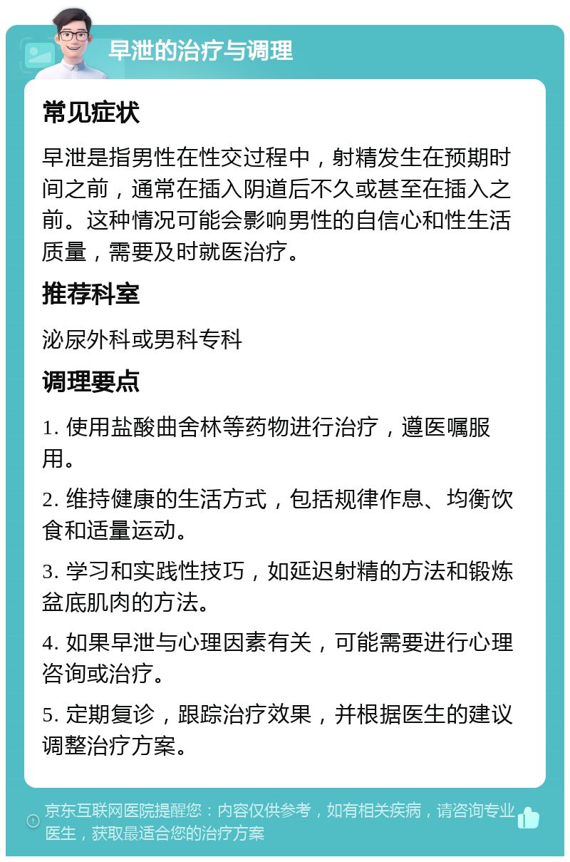 早泄的治疗与调理 常见症状 早泄是指男性在性交过程中，射精发生在预期时间之前，通常在插入阴道后不久或甚至在插入之前。这种情况可能会影响男性的自信心和性生活质量，需要及时就医治疗。 推荐科室 泌尿外科或男科专科 调理要点 1. 使用盐酸曲舍林等药物进行治疗，遵医嘱服用。 2. 维持健康的生活方式，包括规律作息、均衡饮食和适量运动。 3. 学习和实践性技巧，如延迟射精的方法和锻炼盆底肌肉的方法。 4. 如果早泄与心理因素有关，可能需要进行心理咨询或治疗。 5. 定期复诊，跟踪治疗效果，并根据医生的建议调整治疗方案。