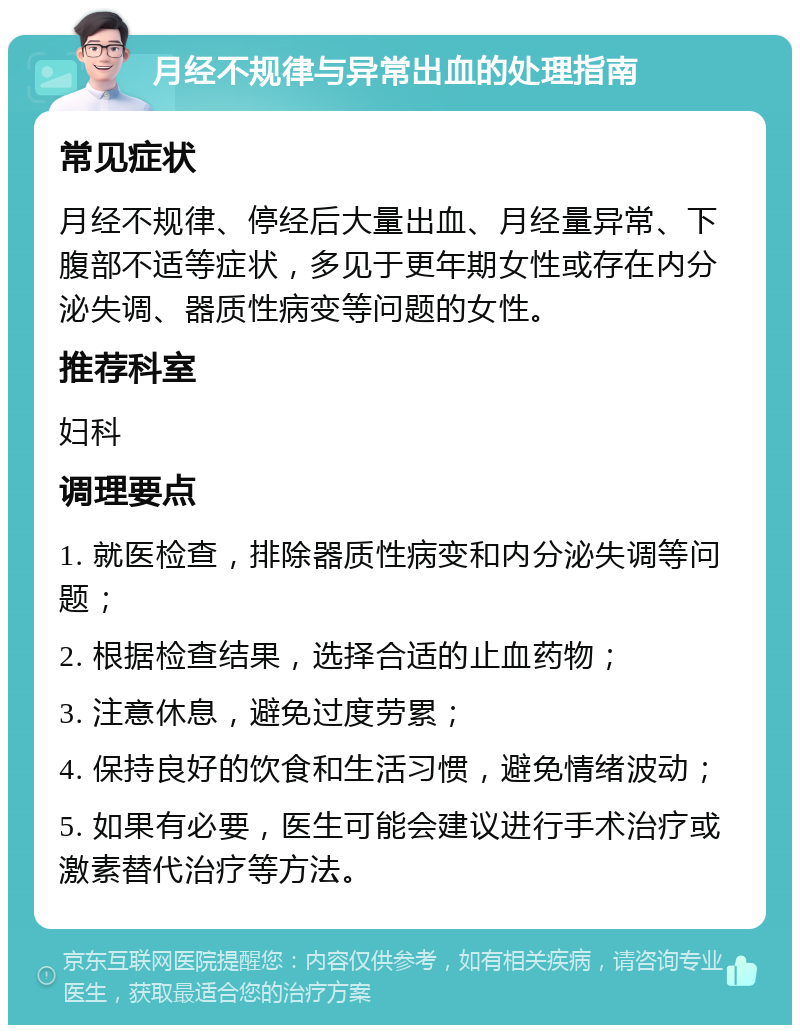 月经不规律与异常出血的处理指南 常见症状 月经不规律、停经后大量出血、月经量异常、下腹部不适等症状，多见于更年期女性或存在内分泌失调、器质性病变等问题的女性。 推荐科室 妇科 调理要点 1. 就医检查，排除器质性病变和内分泌失调等问题； 2. 根据检查结果，选择合适的止血药物； 3. 注意休息，避免过度劳累； 4. 保持良好的饮食和生活习惯，避免情绪波动； 5. 如果有必要，医生可能会建议进行手术治疗或激素替代治疗等方法。