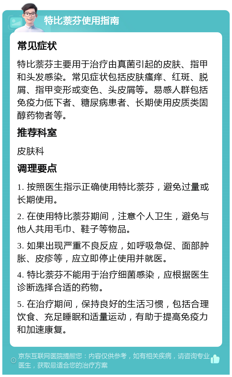 特比萘芬使用指南 常见症状 特比萘芬主要用于治疗由真菌引起的皮肤、指甲和头发感染。常见症状包括皮肤瘙痒、红斑、脱屑、指甲变形或变色、头皮屑等。易感人群包括免疫力低下者、糖尿病患者、长期使用皮质类固醇药物者等。 推荐科室 皮肤科 调理要点 1. 按照医生指示正确使用特比萘芬，避免过量或长期使用。 2. 在使用特比萘芬期间，注意个人卫生，避免与他人共用毛巾、鞋子等物品。 3. 如果出现严重不良反应，如呼吸急促、面部肿胀、皮疹等，应立即停止使用并就医。 4. 特比萘芬不能用于治疗细菌感染，应根据医生诊断选择合适的药物。 5. 在治疗期间，保持良好的生活习惯，包括合理饮食、充足睡眠和适量运动，有助于提高免疫力和加速康复。