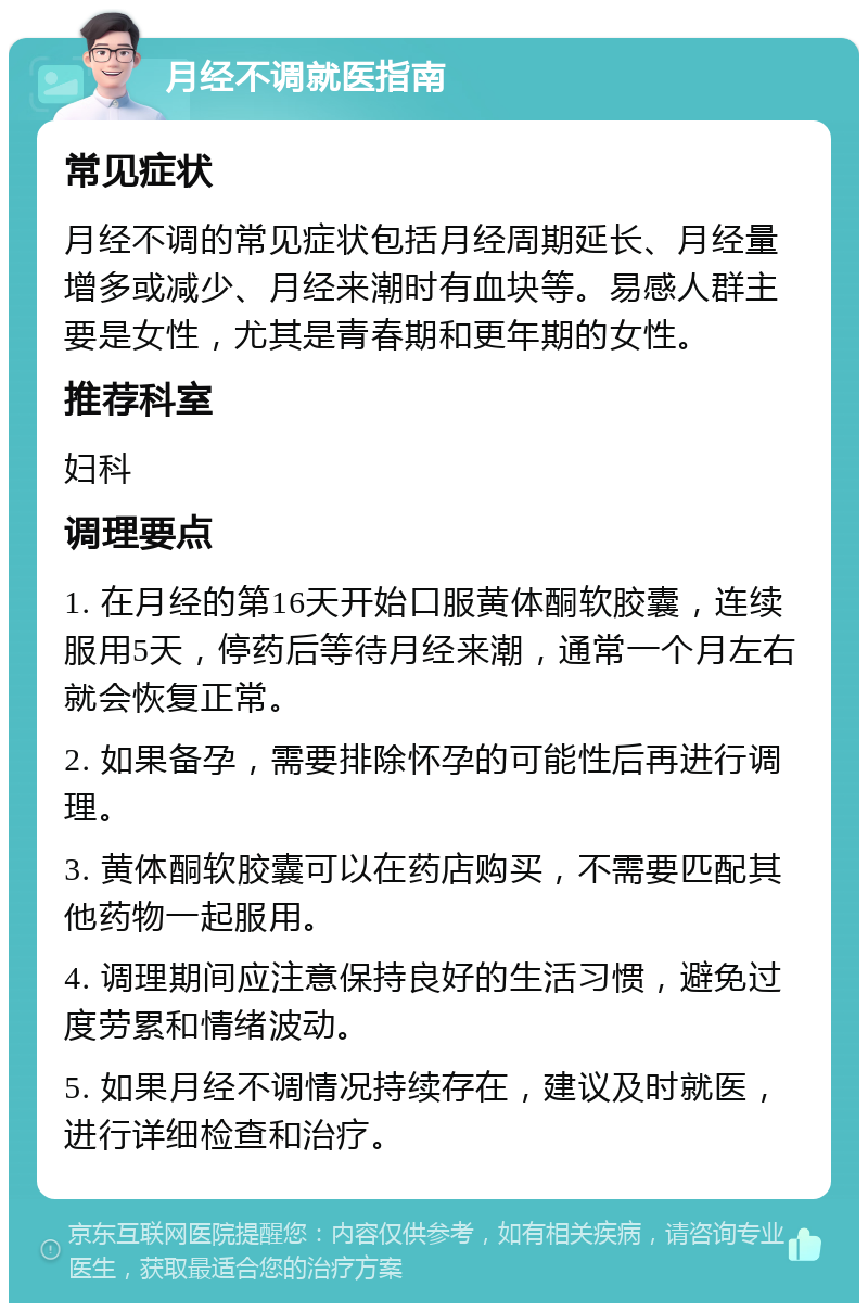 月经不调就医指南 常见症状 月经不调的常见症状包括月经周期延长、月经量增多或减少、月经来潮时有血块等。易感人群主要是女性，尤其是青春期和更年期的女性。 推荐科室 妇科 调理要点 1. 在月经的第16天开始口服黄体酮软胶囊，连续服用5天，停药后等待月经来潮，通常一个月左右就会恢复正常。 2. 如果备孕，需要排除怀孕的可能性后再进行调理。 3. 黄体酮软胶囊可以在药店购买，不需要匹配其他药物一起服用。 4. 调理期间应注意保持良好的生活习惯，避免过度劳累和情绪波动。 5. 如果月经不调情况持续存在，建议及时就医，进行详细检查和治疗。