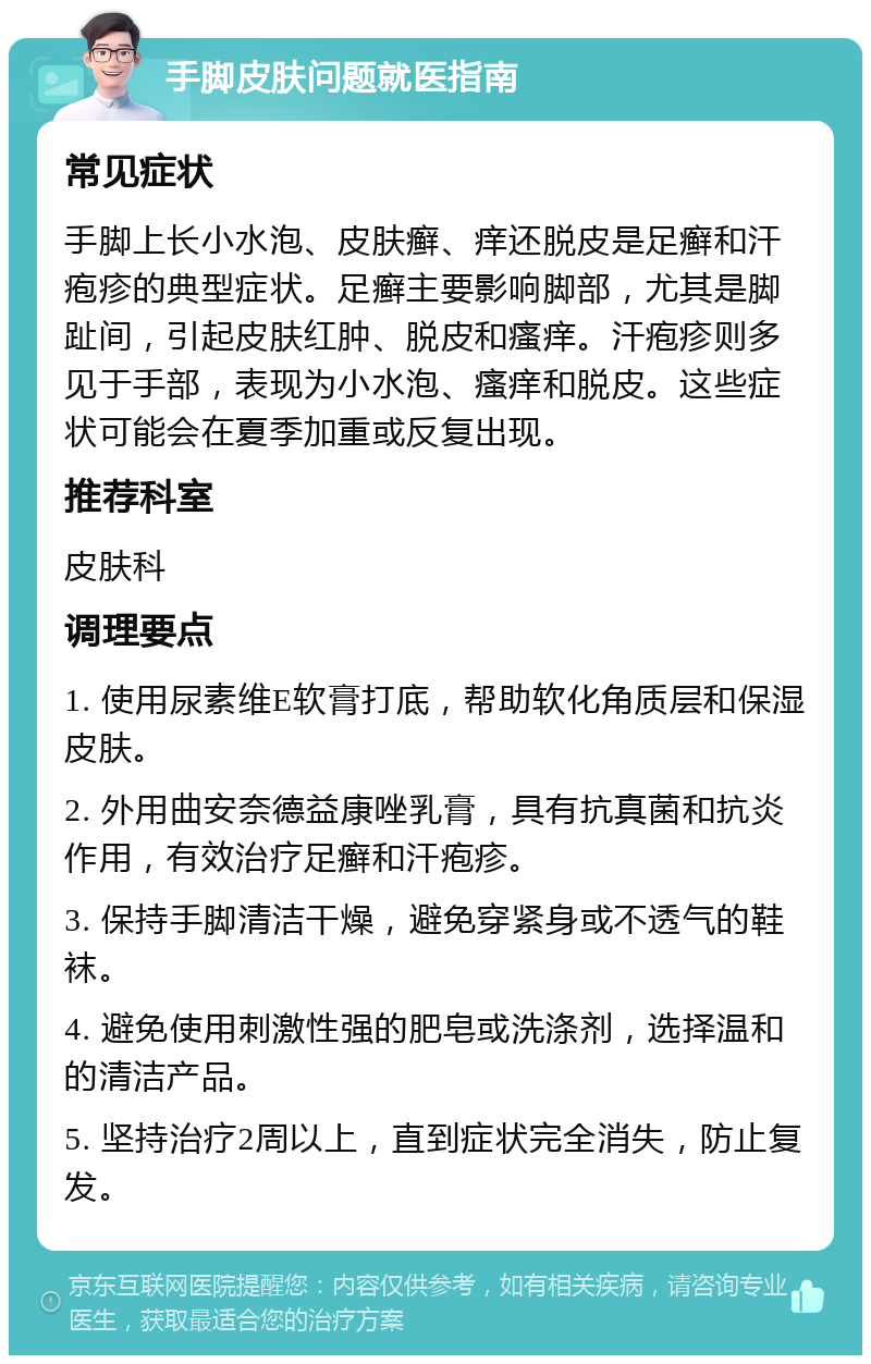 手脚皮肤问题就医指南 常见症状 手脚上长小水泡、皮肤癣、痒还脱皮是足癣和汗疱疹的典型症状。足癣主要影响脚部，尤其是脚趾间，引起皮肤红肿、脱皮和瘙痒。汗疱疹则多见于手部，表现为小水泡、瘙痒和脱皮。这些症状可能会在夏季加重或反复出现。 推荐科室 皮肤科 调理要点 1. 使用尿素维E软膏打底，帮助软化角质层和保湿皮肤。 2. 外用曲安奈德益康唑乳膏，具有抗真菌和抗炎作用，有效治疗足癣和汗疱疹。 3. 保持手脚清洁干燥，避免穿紧身或不透气的鞋袜。 4. 避免使用刺激性强的肥皂或洗涤剂，选择温和的清洁产品。 5. 坚持治疗2周以上，直到症状完全消失，防止复发。