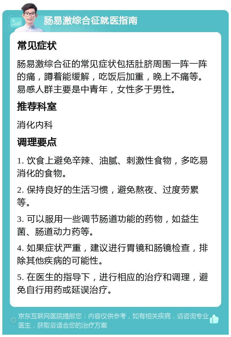 肠易激综合征就医指南 常见症状 肠易激综合征的常见症状包括肚脐周围一阵一阵的痛，蹲着能缓解，吃饭后加重，晚上不痛等。易感人群主要是中青年，女性多于男性。 推荐科室 消化内科 调理要点 1. 饮食上避免辛辣、油腻、刺激性食物，多吃易消化的食物。 2. 保持良好的生活习惯，避免熬夜、过度劳累等。 3. 可以服用一些调节肠道功能的药物，如益生菌、肠道动力药等。 4. 如果症状严重，建议进行胃镜和肠镜检查，排除其他疾病的可能性。 5. 在医生的指导下，进行相应的治疗和调理，避免自行用药或延误治疗。