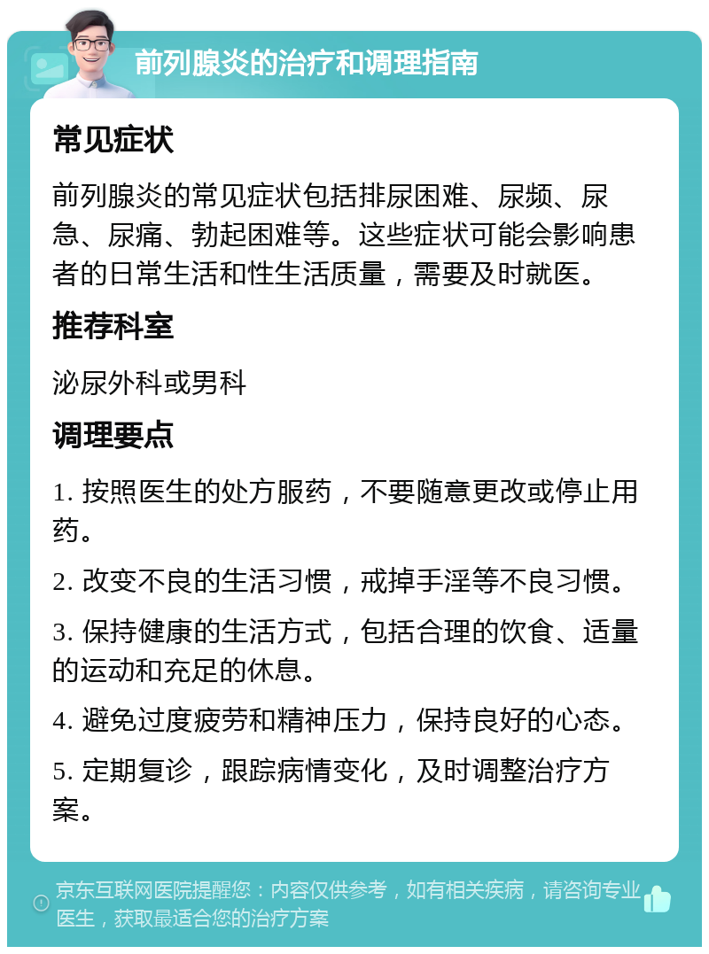 前列腺炎的治疗和调理指南 常见症状 前列腺炎的常见症状包括排尿困难、尿频、尿急、尿痛、勃起困难等。这些症状可能会影响患者的日常生活和性生活质量，需要及时就医。 推荐科室 泌尿外科或男科 调理要点 1. 按照医生的处方服药，不要随意更改或停止用药。 2. 改变不良的生活习惯，戒掉手淫等不良习惯。 3. 保持健康的生活方式，包括合理的饮食、适量的运动和充足的休息。 4. 避免过度疲劳和精神压力，保持良好的心态。 5. 定期复诊，跟踪病情变化，及时调整治疗方案。