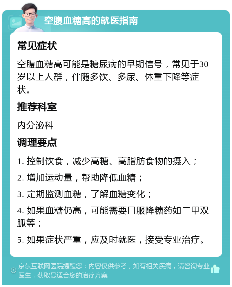 空腹血糖高的就医指南 常见症状 空腹血糖高可能是糖尿病的早期信号，常见于30岁以上人群，伴随多饮、多尿、体重下降等症状。 推荐科室 内分泌科 调理要点 1. 控制饮食，减少高糖、高脂肪食物的摄入； 2. 增加运动量，帮助降低血糖； 3. 定期监测血糖，了解血糖变化； 4. 如果血糖仍高，可能需要口服降糖药如二甲双胍等； 5. 如果症状严重，应及时就医，接受专业治疗。