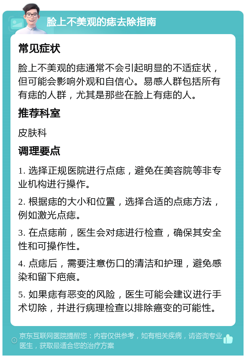 脸上不美观的痣去除指南 常见症状 脸上不美观的痣通常不会引起明显的不适症状，但可能会影响外观和自信心。易感人群包括所有有痣的人群，尤其是那些在脸上有痣的人。 推荐科室 皮肤科 调理要点 1. 选择正规医院进行点痣，避免在美容院等非专业机构进行操作。 2. 根据痣的大小和位置，选择合适的点痣方法，例如激光点痣。 3. 在点痣前，医生会对痣进行检查，确保其安全性和可操作性。 4. 点痣后，需要注意伤口的清洁和护理，避免感染和留下疤痕。 5. 如果痣有恶变的风险，医生可能会建议进行手术切除，并进行病理检查以排除癌变的可能性。