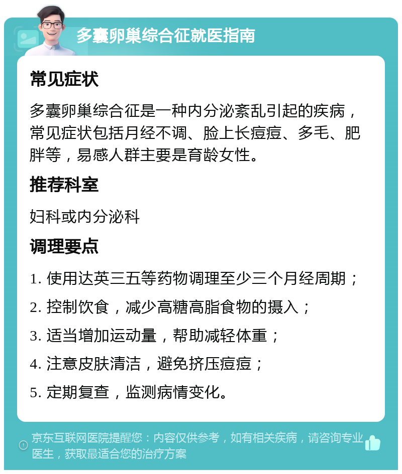 多囊卵巢综合征就医指南 常见症状 多囊卵巢综合征是一种内分泌紊乱引起的疾病，常见症状包括月经不调、脸上长痘痘、多毛、肥胖等，易感人群主要是育龄女性。 推荐科室 妇科或内分泌科 调理要点 1. 使用达英三五等药物调理至少三个月经周期； 2. 控制饮食，减少高糖高脂食物的摄入； 3. 适当增加运动量，帮助减轻体重； 4. 注意皮肤清洁，避免挤压痘痘； 5. 定期复查，监测病情变化。