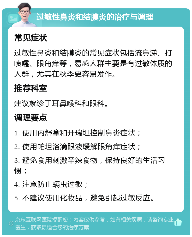 过敏性鼻炎和结膜炎的治疗与调理 常见症状 过敏性鼻炎和结膜炎的常见症状包括流鼻涕、打喷嚏、眼角痒等，易感人群主要是有过敏体质的人群，尤其在秋季更容易发作。 推荐科室 建议就诊于耳鼻喉科和眼科。 调理要点 1. 使用内舒拿和开瑞坦控制鼻炎症状； 2. 使用帕坦洛滴眼液缓解眼角痒症状； 3. 避免食用刺激辛辣食物，保持良好的生活习惯； 4. 注意防止螨虫过敏； 5. 不建议使用化妆品，避免引起过敏反应。