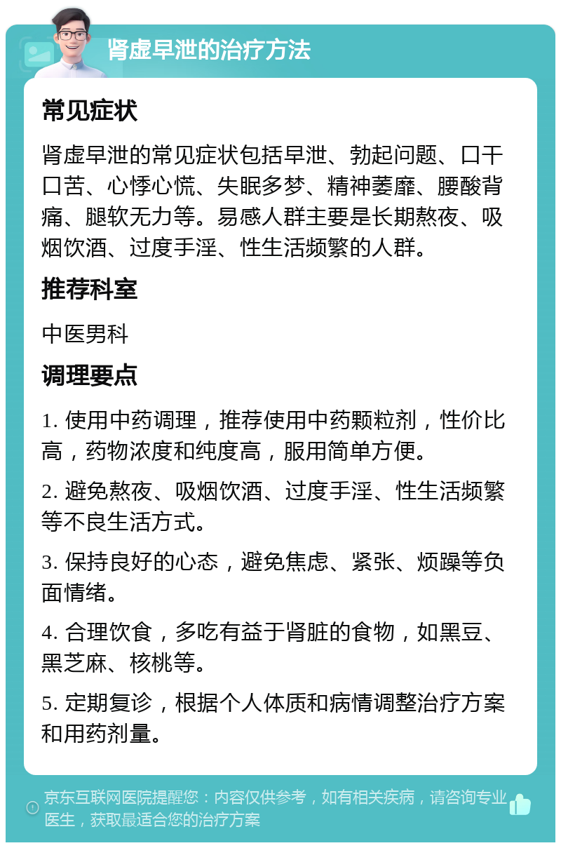 肾虚早泄的治疗方法 常见症状 肾虚早泄的常见症状包括早泄、勃起问题、口干口苦、心悸心慌、失眠多梦、精神萎靡、腰酸背痛、腿软无力等。易感人群主要是长期熬夜、吸烟饮酒、过度手淫、性生活频繁的人群。 推荐科室 中医男科 调理要点 1. 使用中药调理，推荐使用中药颗粒剂，性价比高，药物浓度和纯度高，服用简单方便。 2. 避免熬夜、吸烟饮酒、过度手淫、性生活频繁等不良生活方式。 3. 保持良好的心态，避免焦虑、紧张、烦躁等负面情绪。 4. 合理饮食，多吃有益于肾脏的食物，如黑豆、黑芝麻、核桃等。 5. 定期复诊，根据个人体质和病情调整治疗方案和用药剂量。