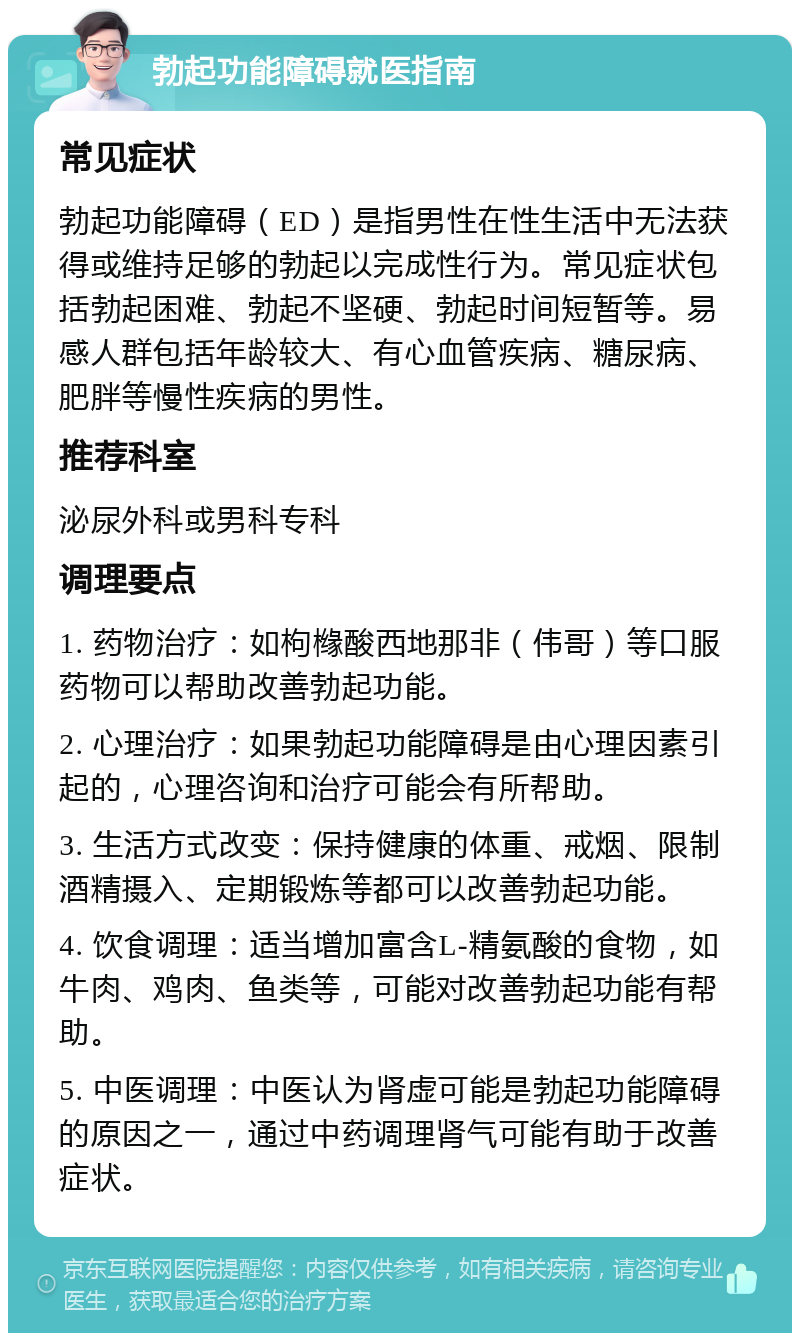 勃起功能障碍就医指南 常见症状 勃起功能障碍（ED）是指男性在性生活中无法获得或维持足够的勃起以完成性行为。常见症状包括勃起困难、勃起不坚硬、勃起时间短暂等。易感人群包括年龄较大、有心血管疾病、糖尿病、肥胖等慢性疾病的男性。 推荐科室 泌尿外科或男科专科 调理要点 1. 药物治疗：如枸橼酸西地那非（伟哥）等口服药物可以帮助改善勃起功能。 2. 心理治疗：如果勃起功能障碍是由心理因素引起的，心理咨询和治疗可能会有所帮助。 3. 生活方式改变：保持健康的体重、戒烟、限制酒精摄入、定期锻炼等都可以改善勃起功能。 4. 饮食调理：适当增加富含L-精氨酸的食物，如牛肉、鸡肉、鱼类等，可能对改善勃起功能有帮助。 5. 中医调理：中医认为肾虚可能是勃起功能障碍的原因之一，通过中药调理肾气可能有助于改善症状。