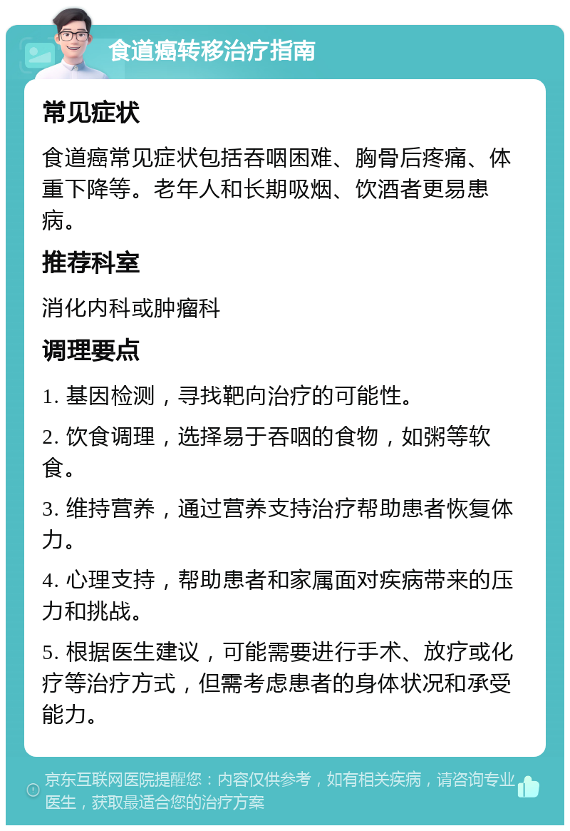 食道癌转移治疗指南 常见症状 食道癌常见症状包括吞咽困难、胸骨后疼痛、体重下降等。老年人和长期吸烟、饮酒者更易患病。 推荐科室 消化内科或肿瘤科 调理要点 1. 基因检测，寻找靶向治疗的可能性。 2. 饮食调理，选择易于吞咽的食物，如粥等软食。 3. 维持营养，通过营养支持治疗帮助患者恢复体力。 4. 心理支持，帮助患者和家属面对疾病带来的压力和挑战。 5. 根据医生建议，可能需要进行手术、放疗或化疗等治疗方式，但需考虑患者的身体状况和承受能力。