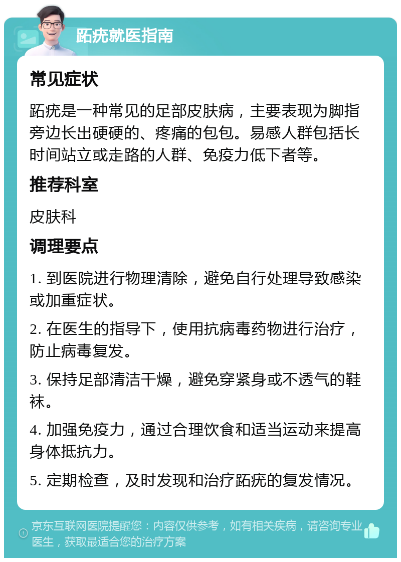 跖疣就医指南 常见症状 跖疣是一种常见的足部皮肤病，主要表现为脚指旁边长出硬硬的、疼痛的包包。易感人群包括长时间站立或走路的人群、免疫力低下者等。 推荐科室 皮肤科 调理要点 1. 到医院进行物理清除，避免自行处理导致感染或加重症状。 2. 在医生的指导下，使用抗病毒药物进行治疗，防止病毒复发。 3. 保持足部清洁干燥，避免穿紧身或不透气的鞋袜。 4. 加强免疫力，通过合理饮食和适当运动来提高身体抵抗力。 5. 定期检查，及时发现和治疗跖疣的复发情况。