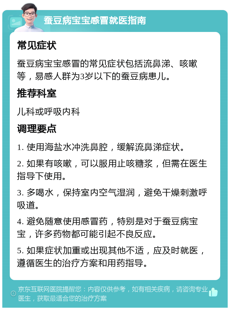 蚕豆病宝宝感冒就医指南 常见症状 蚕豆病宝宝感冒的常见症状包括流鼻涕、咳嗽等，易感人群为3岁以下的蚕豆病患儿。 推荐科室 儿科或呼吸内科 调理要点 1. 使用海盐水冲洗鼻腔，缓解流鼻涕症状。 2. 如果有咳嗽，可以服用止咳糖浆，但需在医生指导下使用。 3. 多喝水，保持室内空气湿润，避免干燥刺激呼吸道。 4. 避免随意使用感冒药，特别是对于蚕豆病宝宝，许多药物都可能引起不良反应。 5. 如果症状加重或出现其他不适，应及时就医，遵循医生的治疗方案和用药指导。