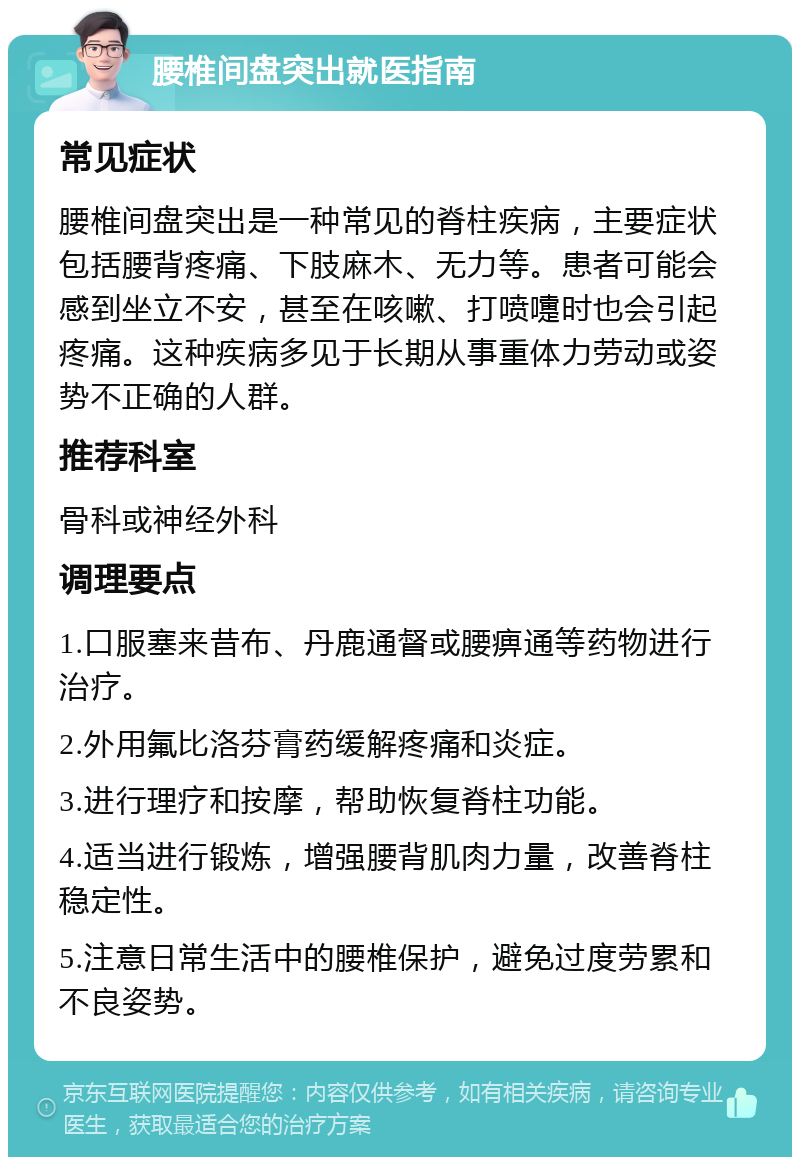 腰椎间盘突出就医指南 常见症状 腰椎间盘突出是一种常见的脊柱疾病，主要症状包括腰背疼痛、下肢麻木、无力等。患者可能会感到坐立不安，甚至在咳嗽、打喷嚏时也会引起疼痛。这种疾病多见于长期从事重体力劳动或姿势不正确的人群。 推荐科室 骨科或神经外科 调理要点 1.口服塞来昔布、丹鹿通督或腰痹通等药物进行治疗。 2.外用氟比洛芬膏药缓解疼痛和炎症。 3.进行理疗和按摩，帮助恢复脊柱功能。 4.适当进行锻炼，增强腰背肌肉力量，改善脊柱稳定性。 5.注意日常生活中的腰椎保护，避免过度劳累和不良姿势。