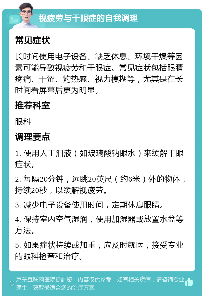 视疲劳与干眼症的自我调理 常见症状 长时间使用电子设备、缺乏休息、环境干燥等因素可能导致视疲劳和干眼症。常见症状包括眼睛疼痛、干涩、灼热感、视力模糊等，尤其是在长时间看屏幕后更为明显。 推荐科室 眼科 调理要点 1. 使用人工泪液（如玻璃酸钠眼水）来缓解干眼症状。 2. 每隔20分钟，远眺20英尺（约6米）外的物体，持续20秒，以缓解视疲劳。 3. 减少电子设备使用时间，定期休息眼睛。 4. 保持室内空气湿润，使用加湿器或放置水盆等方法。 5. 如果症状持续或加重，应及时就医，接受专业的眼科检查和治疗。