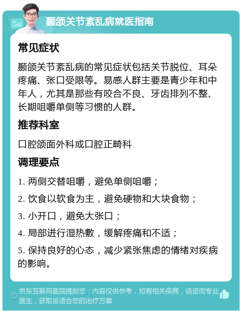 颞颌关节紊乱病就医指南 常见症状 颞颌关节紊乱病的常见症状包括关节脱位、耳朵疼痛、张口受限等。易感人群主要是青少年和中年人，尤其是那些有咬合不良、牙齿排列不整、长期咀嚼单侧等习惯的人群。 推荐科室 口腔颌面外科或口腔正畸科 调理要点 1. 两侧交替咀嚼，避免单侧咀嚼； 2. 饮食以软食为主，避免硬物和大块食物； 3. 小开口，避免大张口； 4. 局部进行湿热敷，缓解疼痛和不适； 5. 保持良好的心态，减少紧张焦虑的情绪对疾病的影响。