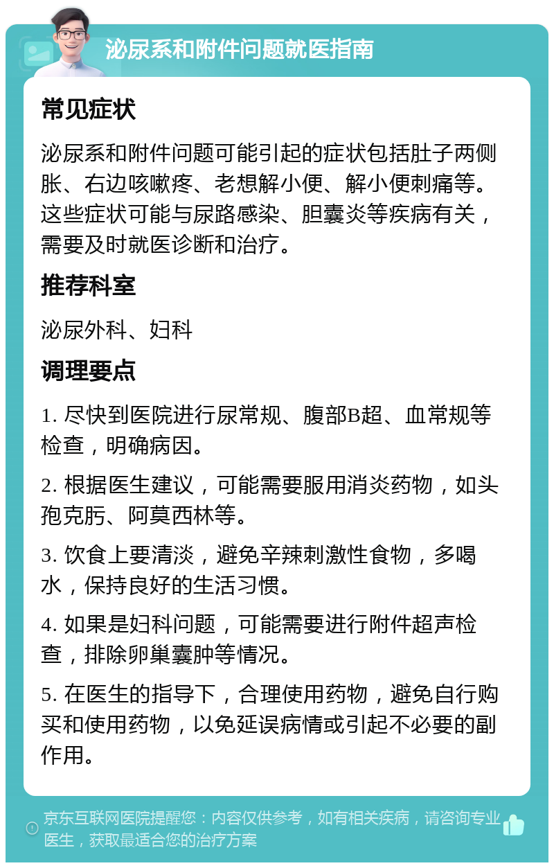 泌尿系和附件问题就医指南 常见症状 泌尿系和附件问题可能引起的症状包括肚子两侧胀、右边咳嗽疼、老想解小便、解小便刺痛等。这些症状可能与尿路感染、胆囊炎等疾病有关，需要及时就医诊断和治疗。 推荐科室 泌尿外科、妇科 调理要点 1. 尽快到医院进行尿常规、腹部B超、血常规等检查，明确病因。 2. 根据医生建议，可能需要服用消炎药物，如头孢克肟、阿莫西林等。 3. 饮食上要清淡，避免辛辣刺激性食物，多喝水，保持良好的生活习惯。 4. 如果是妇科问题，可能需要进行附件超声检查，排除卵巢囊肿等情况。 5. 在医生的指导下，合理使用药物，避免自行购买和使用药物，以免延误病情或引起不必要的副作用。