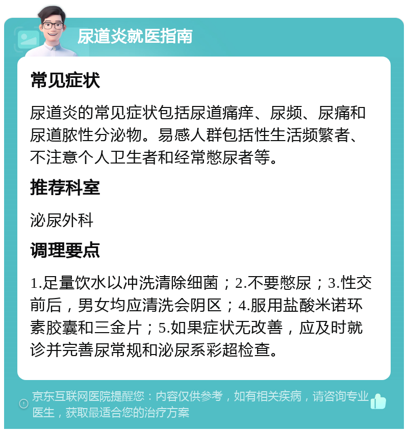 尿道炎就医指南 常见症状 尿道炎的常见症状包括尿道痛痒、尿频、尿痛和尿道脓性分泌物。易感人群包括性生活频繁者、不注意个人卫生者和经常憋尿者等。 推荐科室 泌尿外科 调理要点 1.足量饮水以冲洗清除细菌；2.不要憋尿；3.性交前后，男女均应清洗会阴区；4.服用盐酸米诺环素胶囊和三金片；5.如果症状无改善，应及时就诊并完善尿常规和泌尿系彩超检查。