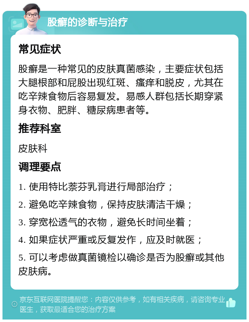 股癣的诊断与治疗 常见症状 股癣是一种常见的皮肤真菌感染，主要症状包括大腿根部和屁股出现红斑、瘙痒和脱皮，尤其在吃辛辣食物后容易复发。易感人群包括长期穿紧身衣物、肥胖、糖尿病患者等。 推荐科室 皮肤科 调理要点 1. 使用特比萘芬乳膏进行局部治疗； 2. 避免吃辛辣食物，保持皮肤清洁干燥； 3. 穿宽松透气的衣物，避免长时间坐着； 4. 如果症状严重或反复发作，应及时就医； 5. 可以考虑做真菌镜检以确诊是否为股癣或其他皮肤病。