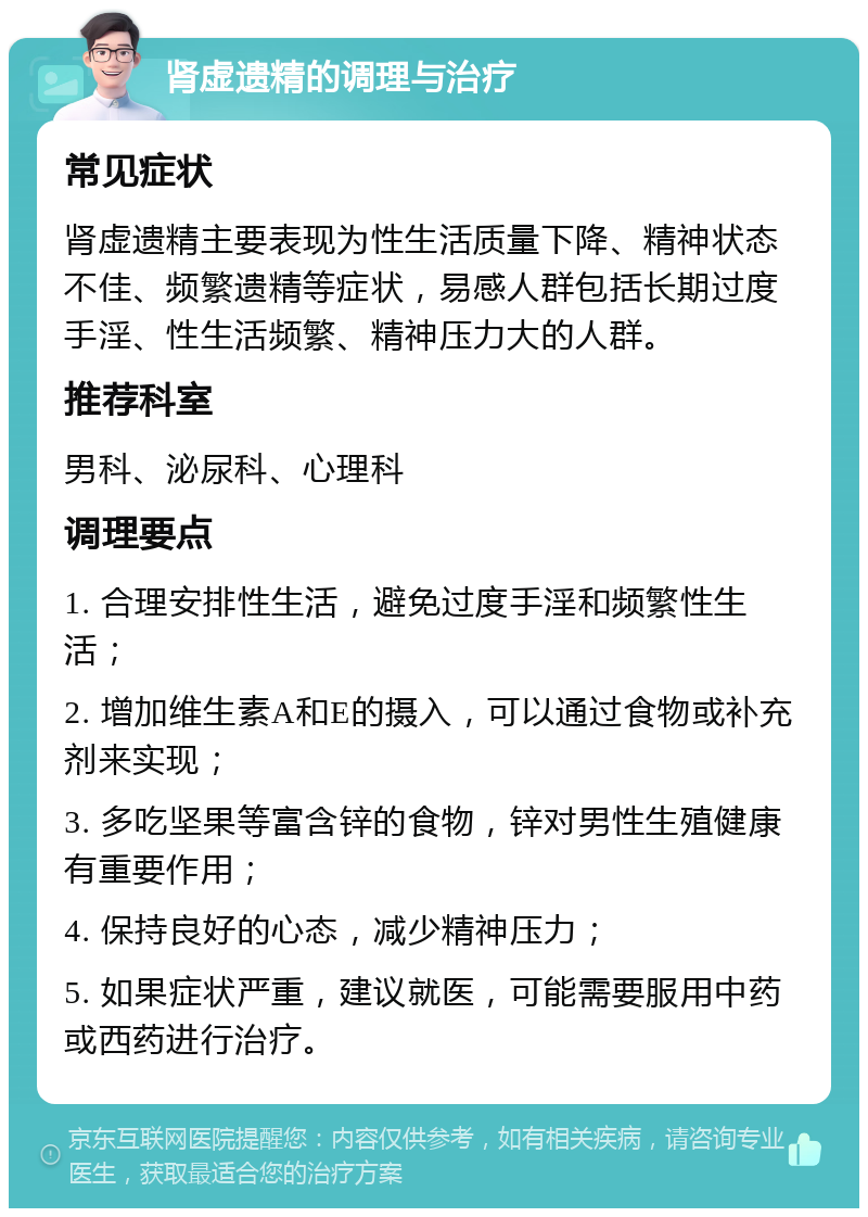 肾虚遗精的调理与治疗 常见症状 肾虚遗精主要表现为性生活质量下降、精神状态不佳、频繁遗精等症状，易感人群包括长期过度手淫、性生活频繁、精神压力大的人群。 推荐科室 男科、泌尿科、心理科 调理要点 1. 合理安排性生活，避免过度手淫和频繁性生活； 2. 增加维生素A和E的摄入，可以通过食物或补充剂来实现； 3. 多吃坚果等富含锌的食物，锌对男性生殖健康有重要作用； 4. 保持良好的心态，减少精神压力； 5. 如果症状严重，建议就医，可能需要服用中药或西药进行治疗。