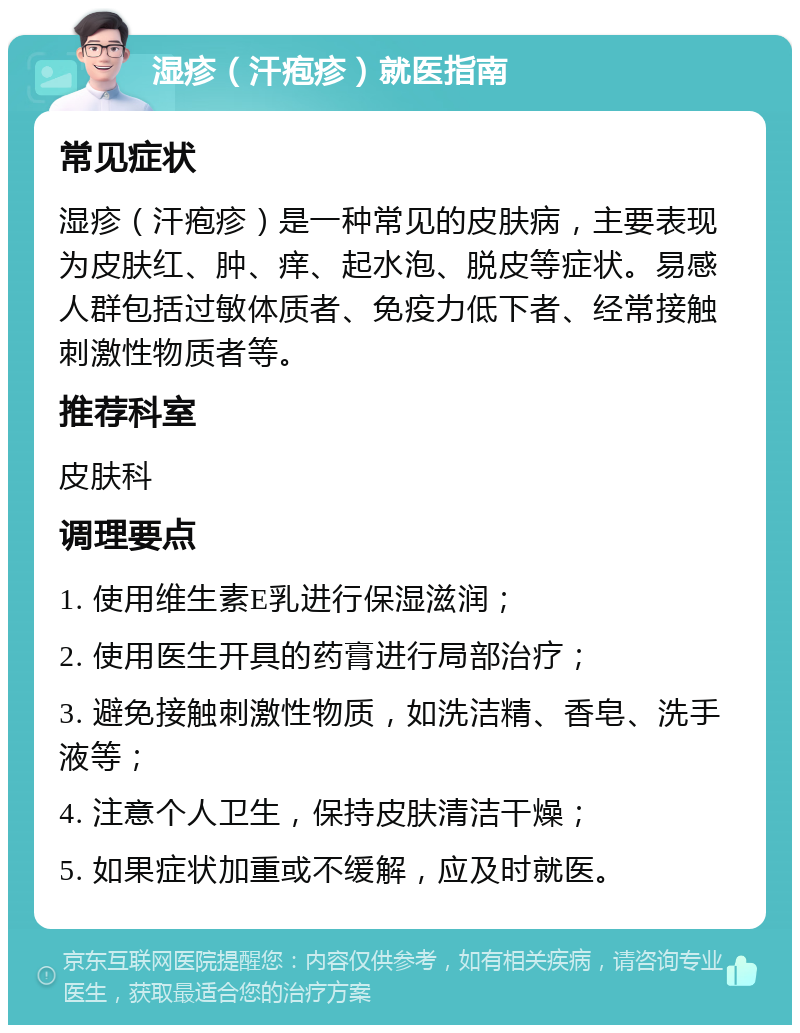 湿疹（汗疱疹）就医指南 常见症状 湿疹（汗疱疹）是一种常见的皮肤病，主要表现为皮肤红、肿、痒、起水泡、脱皮等症状。易感人群包括过敏体质者、免疫力低下者、经常接触刺激性物质者等。 推荐科室 皮肤科 调理要点 1. 使用维生素E乳进行保湿滋润； 2. 使用医生开具的药膏进行局部治疗； 3. 避免接触刺激性物质，如洗洁精、香皂、洗手液等； 4. 注意个人卫生，保持皮肤清洁干燥； 5. 如果症状加重或不缓解，应及时就医。