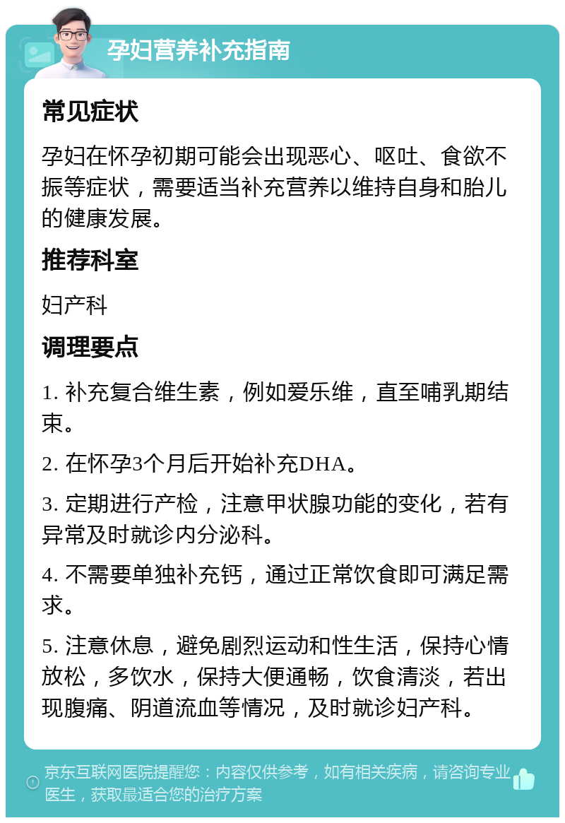 孕妇营养补充指南 常见症状 孕妇在怀孕初期可能会出现恶心、呕吐、食欲不振等症状，需要适当补充营养以维持自身和胎儿的健康发展。 推荐科室 妇产科 调理要点 1. 补充复合维生素，例如爱乐维，直至哺乳期结束。 2. 在怀孕3个月后开始补充DHA。 3. 定期进行产检，注意甲状腺功能的变化，若有异常及时就诊内分泌科。 4. 不需要单独补充钙，通过正常饮食即可满足需求。 5. 注意休息，避免剧烈运动和性生活，保持心情放松，多饮水，保持大便通畅，饮食清淡，若出现腹痛、阴道流血等情况，及时就诊妇产科。