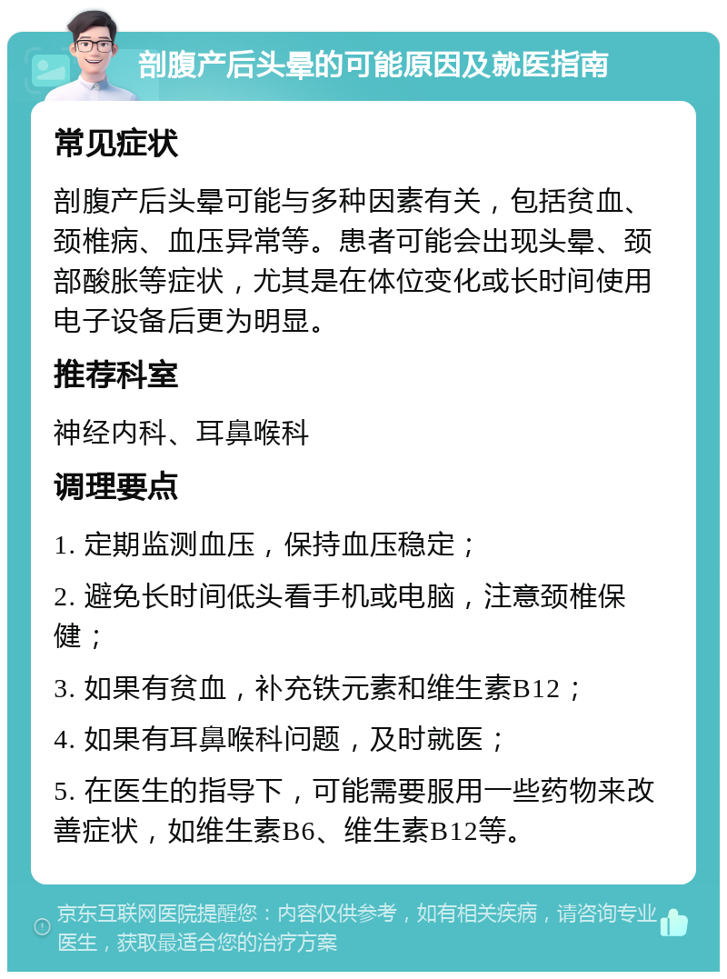 剖腹产后头晕的可能原因及就医指南 常见症状 剖腹产后头晕可能与多种因素有关，包括贫血、颈椎病、血压异常等。患者可能会出现头晕、颈部酸胀等症状，尤其是在体位变化或长时间使用电子设备后更为明显。 推荐科室 神经内科、耳鼻喉科 调理要点 1. 定期监测血压，保持血压稳定； 2. 避免长时间低头看手机或电脑，注意颈椎保健； 3. 如果有贫血，补充铁元素和维生素B12； 4. 如果有耳鼻喉科问题，及时就医； 5. 在医生的指导下，可能需要服用一些药物来改善症状，如维生素B6、维生素B12等。