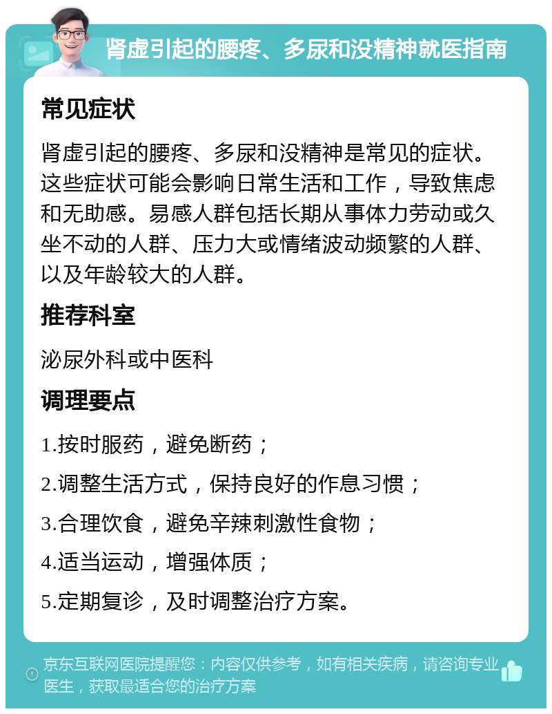 肾虚引起的腰疼、多尿和没精神就医指南 常见症状 肾虚引起的腰疼、多尿和没精神是常见的症状。这些症状可能会影响日常生活和工作，导致焦虑和无助感。易感人群包括长期从事体力劳动或久坐不动的人群、压力大或情绪波动频繁的人群、以及年龄较大的人群。 推荐科室 泌尿外科或中医科 调理要点 1.按时服药，避免断药； 2.调整生活方式，保持良好的作息习惯； 3.合理饮食，避免辛辣刺激性食物； 4.适当运动，增强体质； 5.定期复诊，及时调整治疗方案。